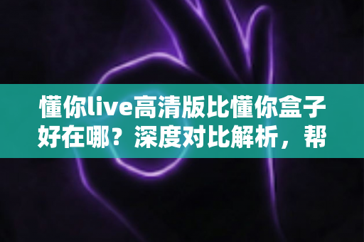 懂你live高清版比懂你盒子好在哪?深度对比解析,帮你选出最适合的观看方案 懂你live高清版比懂你盒子好在哪?深度对比解析,帮你选出最适合的观看方案