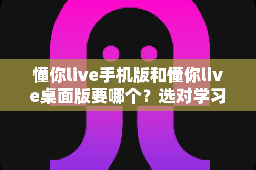 懂你live手机版和懂你live桌面版要哪个？选对学习端口让英语提升事半功倍的完整指南