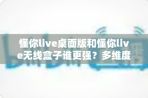 懂你live桌面版和懂你live无线盒子谁更强？多维度深度对比助你精准选购