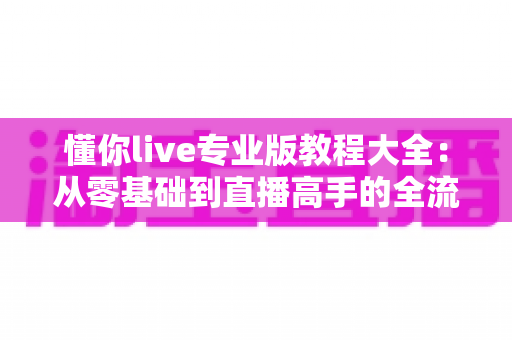 懂你live专业版教程大全:从零基础到直播高手的全流程实战指南 懂你live专业版教程大全:从零基础到直播高手的全流程实战指南