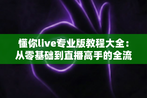 懂你live专业版教程大全:从零基础到直播高手的全流程实战指南 懂你live专业版教程大全:从零基础到直播高手的全流程实战指南