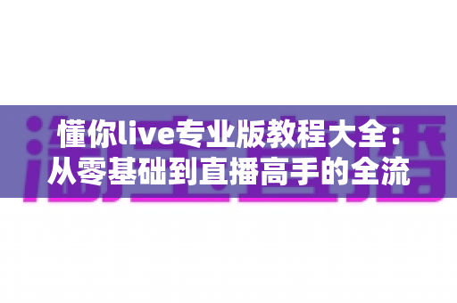 懂你live专业版教程大全:从零基础到直播高手的全流程实战指南 懂你live专业版教程大全:从零基础到直播高手的全流程实战指南