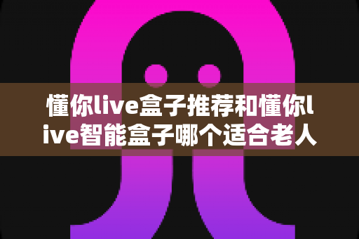 懂你live盒子推荐和懂你live智能盒子哪个适合老人？长辈电视盒子深度对比与选购全攻略