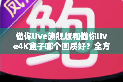 懂你live旗舰版和懂你live4K盒子哪个画质好？全方位深度对比解析，帮你选对不选贵
