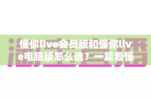 懂你live会员版和懂你live电脑版怎么选？一篇看懂两者差异的最全对比指南