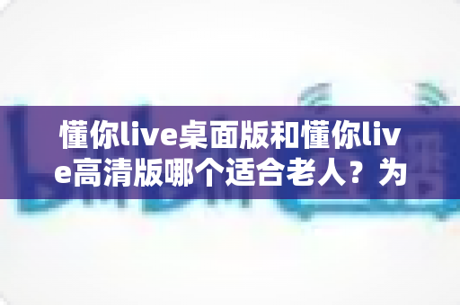 懂你live桌面版和懂你live高清版哪个适合老人?为长辈挑选直播软件的完整指南 懂你live桌面版和懂你live高清版哪个适合老人?为长辈挑选直播软件的完整指南