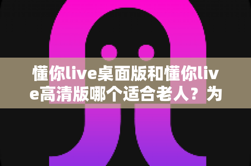 懂你live桌面版和懂你live高清版哪个适合老人?为长辈挑选直播软件的完整指南 懂你live桌面版和懂你live高清版哪个适合老人?为长辈挑选直播软件的完整指南
