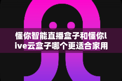 懂你智能直播盒子和懂你live云盒子哪个更适合家用?最全选购指南与深度对比评测 懂你智能直播盒子和懂你live云盒子哪个更适合家用?最全选购指南与深度对比评测