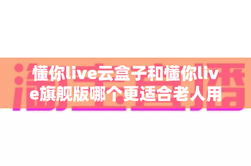 懂你live云盒子和懂你live旗舰版哪个更适合老人用?2025年长辈专属电视盒子深度选购指南 懂你live云盒子和懂你live旗舰版哪个更适合老人用?2025年长辈专属电视盒子深度选购指南