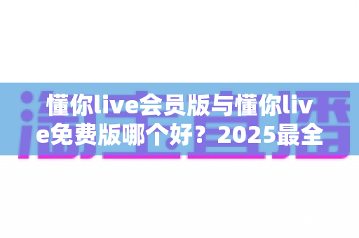 懂你live会员版与懂你live免费版哪个好？2025最全对比评测，帮你选出最值得开通的版本