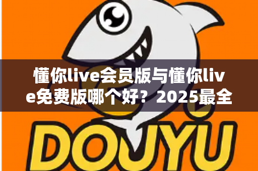 懂你live会员版与懂你live免费版哪个好？2025最全对比评测，帮你选出最值得开通的版本