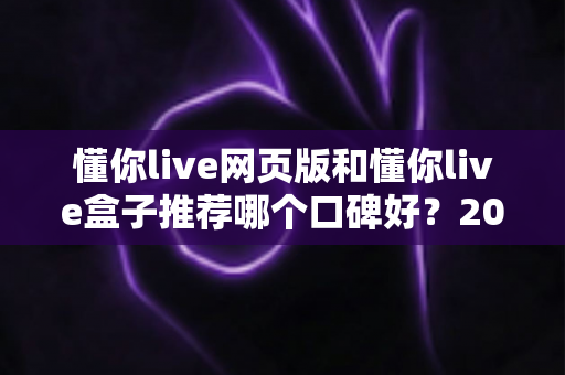 懂你live网页版和懂你live盒子推荐哪个口碑好?2025年全方位对比指南助你轻松选出心仪方案 懂你live网页版和懂你live盒子推荐哪个口碑好?2025年全方位对比指南助你轻松选出心仪方案