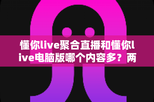 懂你live聚合直播和懂你live电脑版哪个内容多?两大版本深度对比全解析 懂你live聚合直播和懂你live电脑版哪个内容多?两大版本深度对比全解析