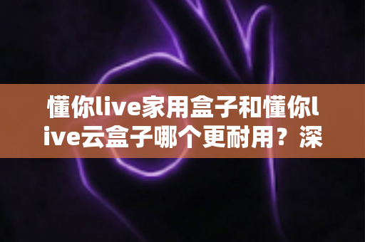 懂你live家用盒子和懂你live云盒子哪个更耐用？深度对比分析与选购全攻略