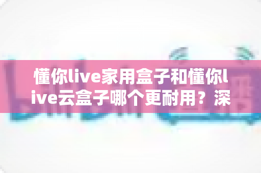懂你live家用盒子和懂你live云盒子哪个更耐用？深度对比分析与选购全攻略