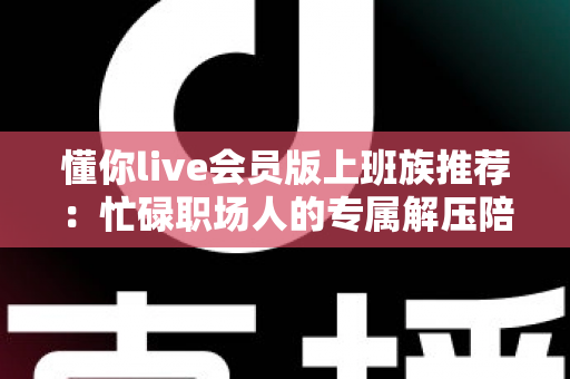 懂你live会员版上班族推荐:忙碌职场人的专属解压陪伴与高效休闲指南 懂你live会员版上班族推荐:忙碌职场人的专属解压陪伴与高效休闲指南
