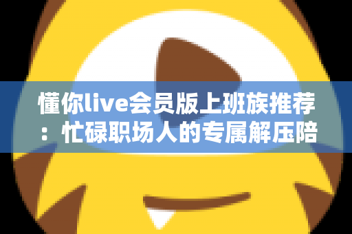 懂你live会员版上班族推荐：忙碌职场人的专属解压陪伴与高效休闲指南