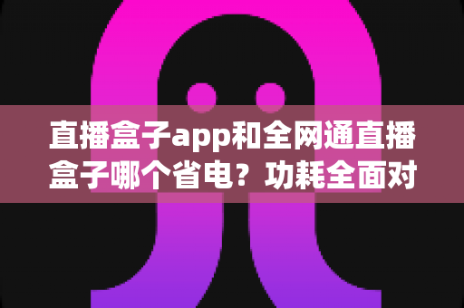 直播盒子app和全网通直播盒子哪个省电?功耗全面对比与节能选购指南 直播盒子app和全网通直播盒子哪个省电?功耗全面对比与节能选购指南