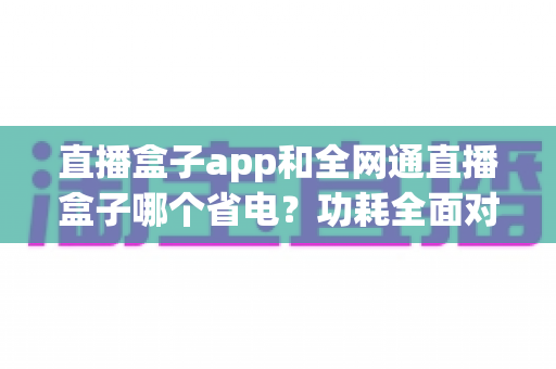 直播盒子app和全网通直播盒子哪个省电?功耗全面对比与节能选购指南 直播盒子app和全网通直播盒子哪个省电?功耗全面对比与节能选购指南