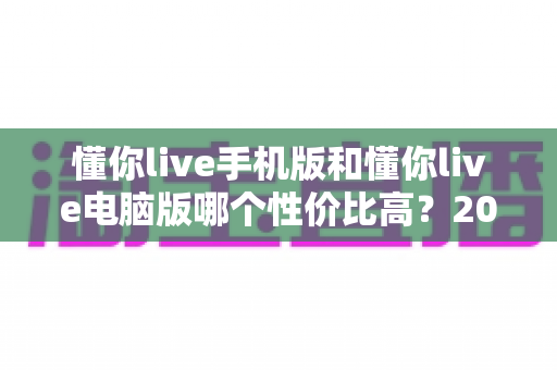懂你live手机版和懂你live电脑版哪个性价比高？2025最新全维度对比评测与省钱选购指南
