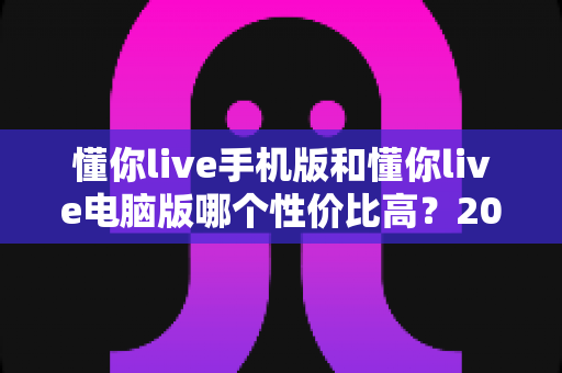 懂你live手机版和懂你live电脑版哪个性价比高？2025最新全维度对比评测与省钱选购指南