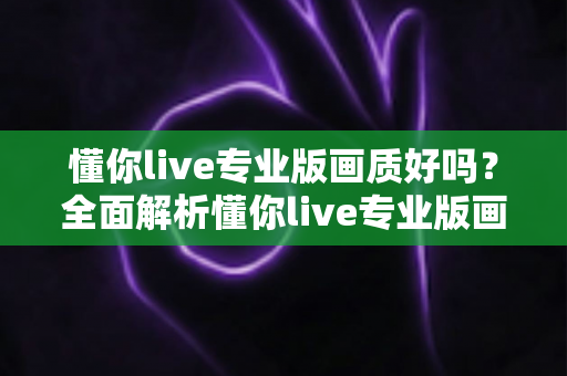 懂你live专业版画质好吗？全面解析懂你live专业版画质表现与使用体验