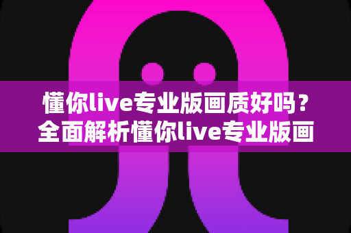懂你live专业版画质好吗？全面解析懂你live专业版画质表现与使用体验