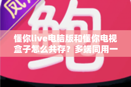 懂你live电脑版和懂你电视盒子怎么共存?多端同用一站式解决方案全解析 懂你live电脑版和懂你电视盒子怎么共存?多端同用一站式解决方案全解析
