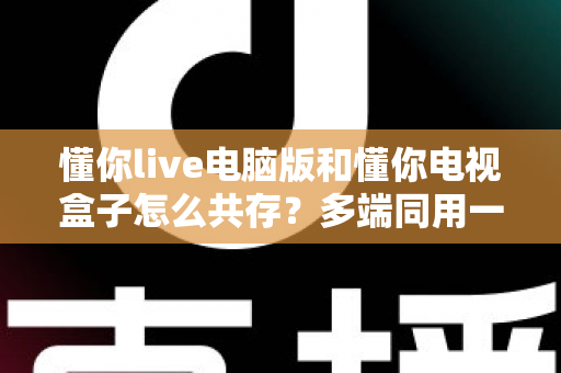 懂你live电脑版和懂你电视盒子怎么共存?多端同用一站式解决方案全解析 懂你live电脑版和懂你电视盒子怎么共存?多端同用一站式解决方案全解析