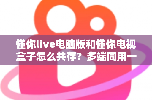 懂你live电脑版和懂你电视盒子怎么共存？多端同用一站式解决方案全解析
