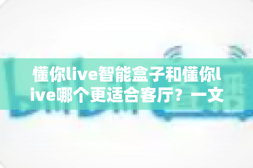 懂你live智能盒子和懂你live哪个更适合客厅?一文读懂客厅大屏娱乐的明智之选 懂你live智能盒子和懂你live哪个更适合客厅?一文读懂客厅大屏娱乐的明智之选
