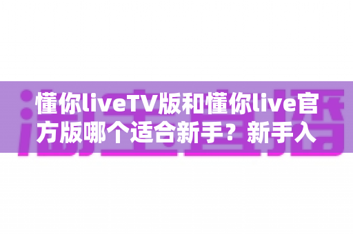 懂你liveTV版和懂你live官方版哪个适合新手?新手入门完整选择指南与实用建议 懂你liveTV版和懂你live官方版哪个适合新手?新手入门完整选择指南与实用建议