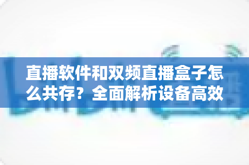直播软件和双频直播盒子怎么共存？全面解析设备高效搭配的实用指南