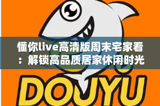 懂你live高清版周末宅家看：解锁高品质居家休闲时光的实用指南