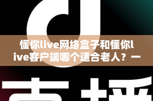 懂你live网络盒子和懂你live客户端哪个适合老人？一文看懂适老化观影最优解