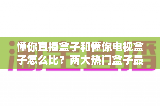 懂你直播盒子和懂你电视盒子怎么比？两大热门盒子最全选购对比指南