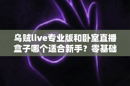 乌贼live专业版和卧室直播盒子哪个适合新手?零基础主播开播工具深度对比与选购指南 乌贼live专业版和卧室直播盒子哪个适合新手?零基础主播开播工具深度对比与选购指南