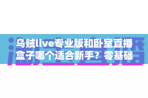 乌贼live专业版和卧室直播盒子哪个适合新手?零基础主播开播工具深度对比与选购指南 乌贼live专业版和卧室直播盒子哪个适合新手?零基础主播开播工具深度对比与选购指南