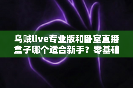 乌贼live专业版和卧室直播盒子哪个适合新手？零基础主播开播工具深度对比与选购指南