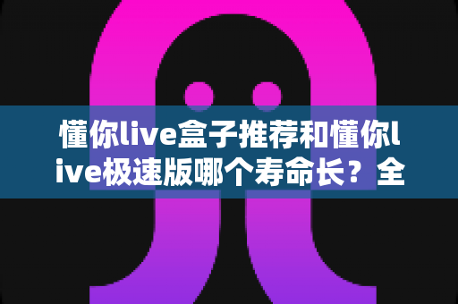 懂你live盒子推荐和懂你live极速版哪个寿命长？全面深度对比解析，帮你选出更耐用的观看方案