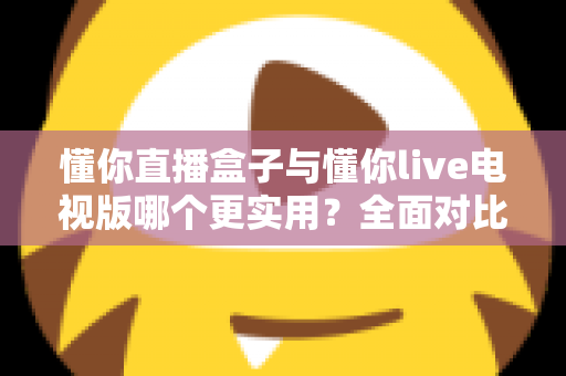 懂你直播盒子与懂你live电视版哪个更实用?全面对比分析与选购指南 懂你直播盒子与懂你live电视版哪个更实用?全面对比分析与选购指南