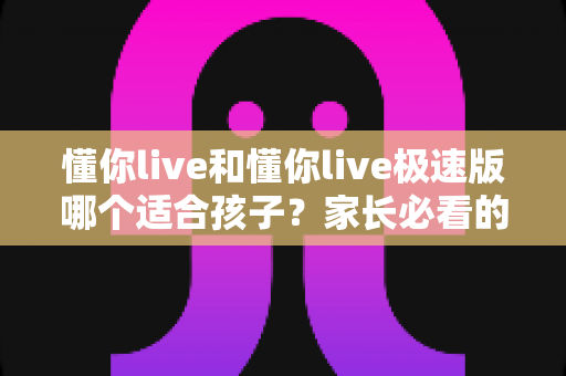 懂你live和懂你live极速版哪个适合孩子?家长必看的深度对比与选择指南 懂你live和懂你live极速版哪个适合孩子?家长必看的深度对比与选择指南