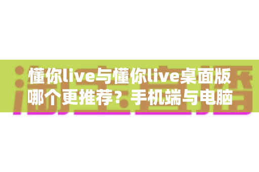 懂你live与懂你live桌面版哪个更推荐？手机端与电脑端全维度深度对比评测