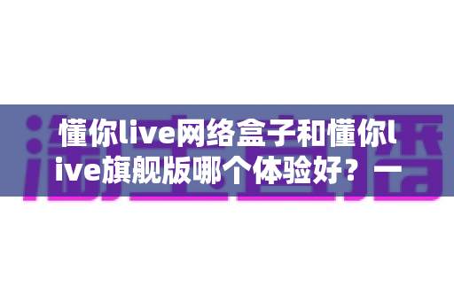 懂你live网络盒子和懂你live旗舰版哪个体验好?一篇看懂区别的选购深度评测 懂你live网络盒子和懂你live旗舰版哪个体验好?一篇看懂区别的选购深度评测