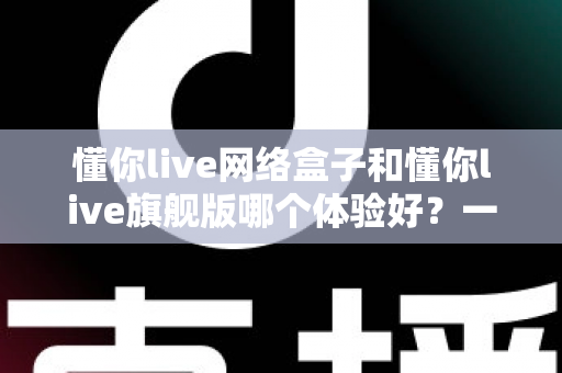 懂你live网络盒子和懂你live旗舰版哪个体验好？一篇看懂区别的选购深度评测