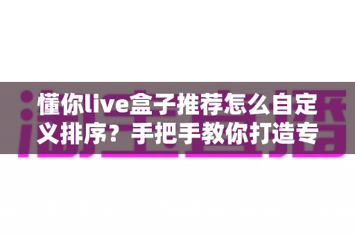 懂你live盒子推荐怎么自定义排序？手把手教你打造专属观看顺序，让常看频道一秒直达