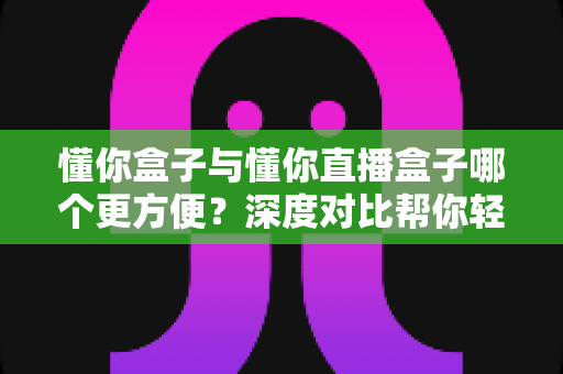 懂你盒子与懂你直播盒子哪个更方便?深度对比帮你轻松选对观影神器 懂你盒子与懂你直播盒子哪个更方便?深度对比帮你轻松选对观影神器