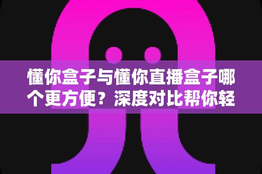 懂你盒子与懂你直播盒子哪个更方便?深度对比帮你轻松选对观影神器 懂你盒子与懂你直播盒子哪个更方便?深度对比帮你轻松选对观影神器