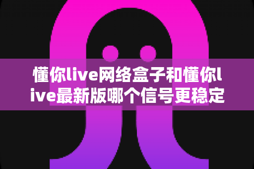 懂你live网络盒子和懂你live最新版哪个信号更稳定？深度实测对比与选购全攻略