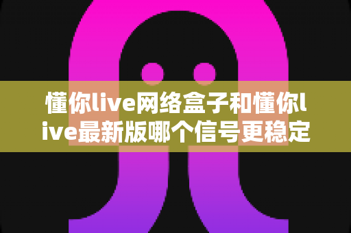 懂你live网络盒子和懂你live最新版哪个信号更稳定？深度实测对比与选购全攻略